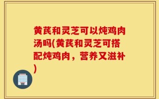黄芪和灵芝可以炖鸡肉汤吗(黄芪和灵芝可搭配炖鸡肉，营养又滋补)