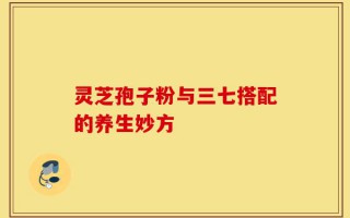 灵芝孢子粉与三七搭配的养生妙方