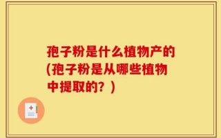 孢子粉是什么植物产的(孢子粉是从哪些植物中提取的？)