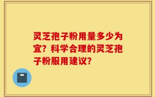 灵芝孢子粉用量多少为宜？科学合理的灵芝孢子粉服用建议？