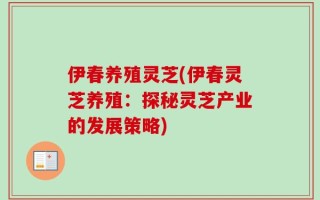 伊春养殖灵芝(伊春灵芝养殖：探秘灵芝产业的发展策略)