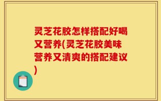 灵芝花胶怎样搭配好喝又营养(灵芝花胶美味营养又清爽的搭配建议)