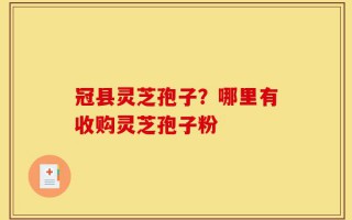 冠县灵芝孢子？哪里有收购灵芝孢子粉