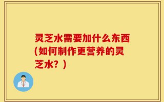灵芝水需要加什么东西(如何制作更营养的灵芝水？)