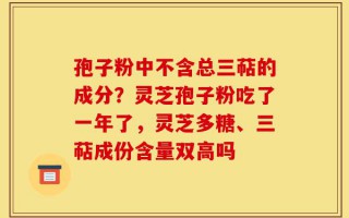 孢子粉中不含总三萜的成分？灵芝孢子粉吃了一年了，灵芝多糖、三萜成份含量双高吗