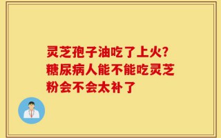 灵芝孢子油吃了上火？糖尿病人能不能吃灵芝粉会不会太补了