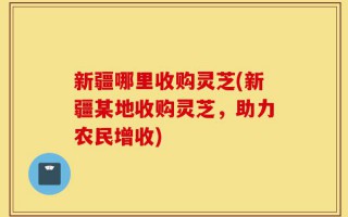 新疆哪里收购灵芝(新疆某地收购灵芝，助力农民增收)