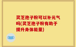 灵芝孢子粉可以补元气吗(灵芝孢子粉有助于提升身体能量)