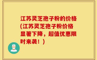 江苏灵芝孢子粉的价格(江苏灵芝孢子粉价格显著下降，超值优惠限时来袭！)