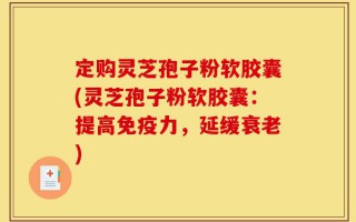 定购灵芝孢子粉软胶囊(灵芝孢子粉软胶囊：提高免疫力，延缓衰老)