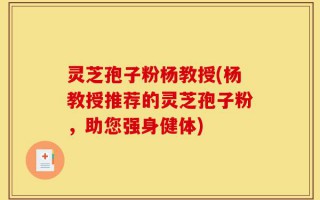 灵芝孢子粉杨教授(杨教授推荐的灵芝孢子粉，助您强身健体)
