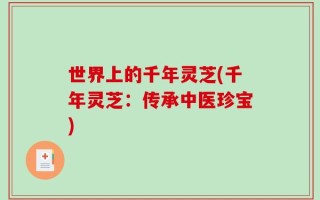 世界上的千年灵芝(千年灵芝：传承中医珍宝)