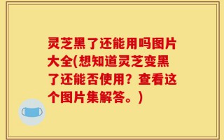 灵芝黑了还能用吗图片大全(想知道灵芝变黑了还能否使用？查看这个图片集解答。)