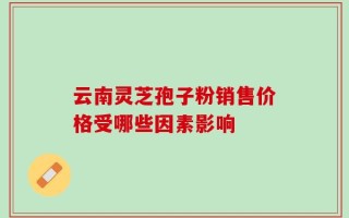 云南灵芝孢子粉销售价格受哪些因素影响