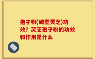 孢孑粉(破壁灵芝)功效？灵芝孢子粉的功效和作用是什么