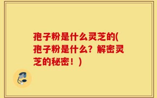 孢子粉是什么灵芝的(孢子粉是什么？解密灵芝的秘密！)