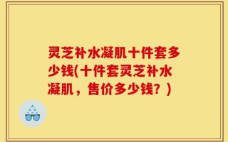 灵芝补水凝肌十件套多少钱(十件套灵芝补水凝肌，售价多少钱？)