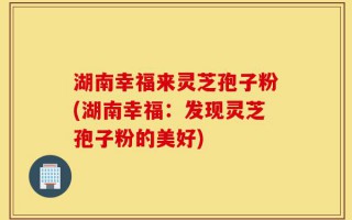 湖南幸福来灵芝孢子粉(湖南幸福：发现灵芝孢子粉的美好)