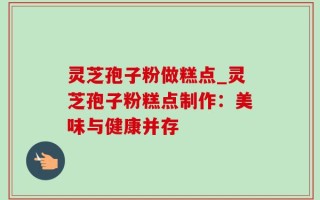 灵芝孢子粉做糕点_灵芝孢子粉糕点制作：美味与健康并存