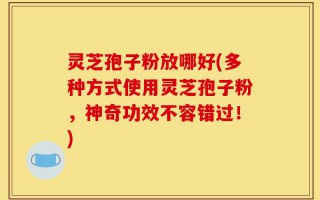灵芝孢子粉放哪好(多种方式使用灵芝孢子粉，神奇功效不容错过！)