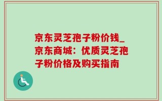 京东灵芝孢子粉价钱_京东商城：优质灵芝孢子粉价格及购买指南