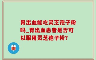 胃出血能吃灵芝孢子粉吗_胃出血患者是否可以服用灵芝孢子粉？