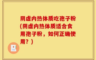 阴虚内热体质吃孢子粉(阴虚内热体质适合食用孢子粉，如何正确使用？)