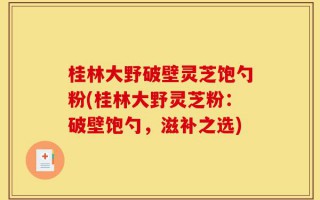 桂林大野破壁灵芝饱勺粉(桂林大野灵芝粉：破壁饱勺，滋补之选)