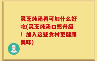 灵芝炖汤再可加什么好吃(灵芝炖汤口感升级！加入这些食材更健康美味)