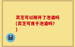灵芝可以掰开了泡酒吗(灵芝可用于泡酒吗？)