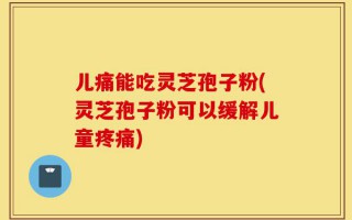 儿痛能吃灵芝孢子粉(灵芝孢子粉可以缓解儿童疼痛)