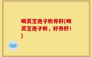 喝灵芝孢子粉养肝(喝灵芝孢子粉，好养肝！)