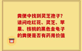 粪便中找到灵芝孢子？请问吃红花、灵芝、苹果、核桃的黑色金龟子的粪便是否有药用价值