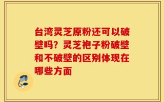 台湾灵芝原粉还可以破壁吗？灵芝袍子粉破壁和不破壁的区别体现在哪些方面