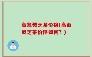 高寒灵芝茶价格(高山灵芝茶价格如何？)