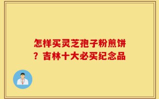 怎样买灵芝孢子粉煎饼？吉林十大必买纪念品