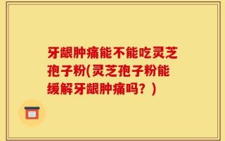 牙龈肿痛能不能吃灵芝孢子粉(灵芝孢子粉能缓解牙龈肿痛吗？)