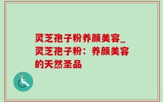 灵芝孢子粉养颜美容_灵芝孢子粉：养颜美容的天然圣品