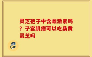 灵芝孢子中含雌激素吗？子宫肌瘤可以吃桑黄灵芝吗
