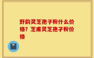 野韵灵芝孢子粉什么价格？芝甫灵芝孢孑粉价格