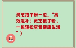 灵芝孢子粉一包_“高效滋补：灵芝孢子粉，一包轻松享受健康生活”)