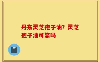 丹东灵芝孢子油？灵芝孢子油可靠吗