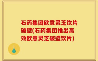 石药集团欧意灵芝饮片破壁(石药集团推出高效欧意灵芝破壁饮片)