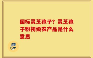 国标灵芝孢子？灵芝孢子粉初级农产品是什么意思