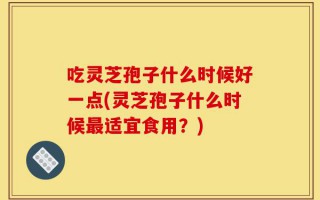 吃灵芝孢子什么时候好一点(灵芝孢子什么时候最适宜食用？)