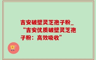 吉安破壁灵芝孢子粉_“吉安优质破壁灵芝孢子粉：高效吸收”