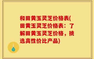 和田黄玉灵芝价格表(田黄玉灵芝价格表：了解田黄玉灵芝价格，挑选高性价比产品)