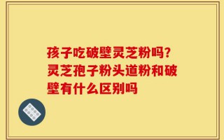 孩子吃破壁灵芝粉吗？灵芝孢子粉头道粉和破壁有什么区别吗