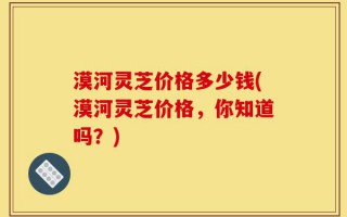 漠河灵芝价格多少钱(漠河灵芝价格，你知道吗？)