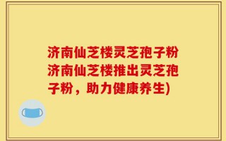 济南仙芝楼灵芝孢子粉济南仙芝楼推出灵芝孢子粉，助力健康养生)